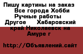  Пишу картины на заказ.  - Все города Хобби. Ручные работы » Другое   . Хабаровский край,Николаевск-на-Амуре г.